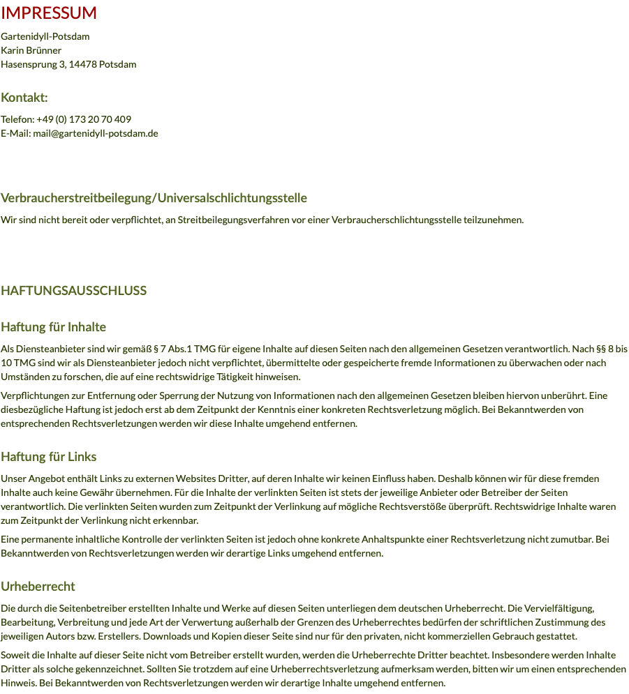 IMPRESSUM Gartenidyll-Potsdam Karin Brünner Hasensprung 3, 14478 Potsdam Kontakt: Telefon: +49 (0) 173 20 70 409 E-Mail: mail@gartenidyll-potsdam.de Verbraucherstreitbeilegung/Universalschlichtungsstelle Wir sind nicht bereit oder verpflichtet, an Streitbeilegungsverfahren vor einer Verbraucherschlichtungsstelle teilzunehmen. HAFTUNGSAUSSCHLUSS Haftung für Inhalte Als Diensteanbieter sind wir gemäß § 7 Abs.1 TMG für eigene Inhalte auf diesen Seiten nach den allgemeinen Gesetzen verantwortlich. Nach §§ 8 bis 10 TMG sind wir als Diensteanbieter jedoch nicht verpflichtet, übermittelte oder gespeicherte fremde Informationen zu überwachen oder nach Umständen zu forschen, die auf eine rechtswidrige Tätigkeit hinweisen. Verpflichtungen zur Entfernung oder Sperrung der Nutzung von Informationen nach den allgemeinen Gesetzen bleiben hiervon unberührt. Eine diesbezügliche Haftung ist jedoch erst ab dem Zeitpunkt der Kenntnis einer konkreten Rechtsverletzung möglich. Bei Bekanntwerden von entsprechenden Rechtsverletzungen werden wir diese Inhalte umgehend entfernen. Haftung für Links Unser Angebot enthält Links zu externen Websites Dritter, auf deren Inhalte wir keinen Einfluss haben. Deshalb können wir für diese fremden Inhalte auch keine Gewähr übernehmen. Für die Inhalte der verlinkten Seiten ist stets der jeweilige Anbieter oder Betreiber der Seiten verantwortlich. Die verlinkten Seiten wurden zum Zeitpunkt der Verlinkung auf mögliche Rechtsverstöße überprüft. Rechtswidrige Inhalte waren zum Zeitpunkt der Verlinkung nicht erkennbar. Eine permanente inhaltliche Kontrolle der verlinkten Seiten ist jedoch ohne konkrete Anhaltspunkte einer Rechtsverletzung nicht zumutbar. Bei Bekanntwerden von Rechtsverletzungen werden wir derartige Links umgehend entfernen. Urheberrecht Die durch die Seitenbetreiber erstellten Inhalte und Werke auf diesen Seiten unterliegen dem deutschen Urheberrecht. Die Vervielfältigung, Bearbeitung, Verbreitung und jede Art der Verwertung außerhalb der Grenzen des Urheberrechtes bedürfen der schriftlichen Zustimmung des jeweiligen Autors bzw. Erstellers. Downloads und Kopien dieser Seite sind nur für den privaten, nicht kommerziellen Gebrauch gestattet. Soweit die Inhalte auf dieser Seite nicht vom Betreiber erstellt wurden, werden die Urheberrechte Dritter beachtet. Insbesondere werden Inhalte Dritter als solche gekennzeichnet. Sollten Sie trotzdem auf eine Urheberrechtsverletzung aufmerksam werden, bitten wir um einen entsprechenden Hinweis. Bei Bekanntwerden von Rechtsverletzungen werden wir derartige Inhalte umgehend entfernen.